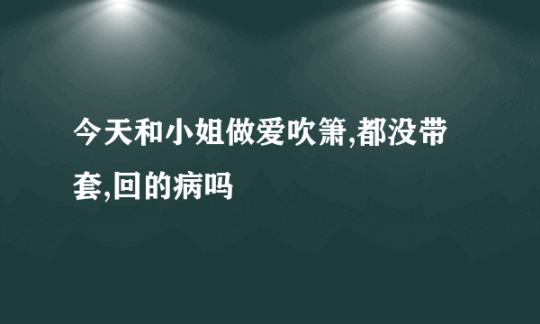 今天和小姐做爱吹箫,都没带套,回的病吗