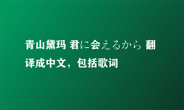 青山黛玛 君に会えるから 翻译成中文，包括歌词