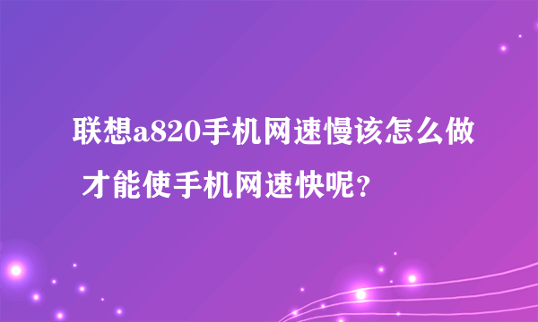 联想a820手机网速慢该怎么做 才能使手机网速快呢？