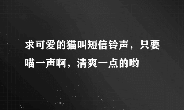 求可爱的猫叫短信铃声，只要喵一声啊，清爽一点的哟