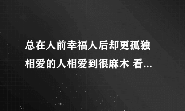 总在人前幸福人后却更孤独 相爱的人相爱到很麻木 看过很多很好的结束 有点难过有一点羡慕 是什么歌？