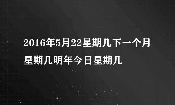 2016年5月22星期几下一个月星期几明年今日星期几