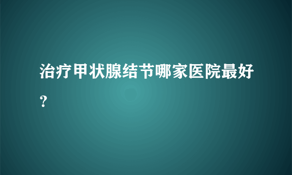 治疗甲状腺结节哪家医院最好？