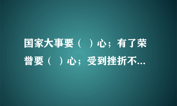 国家大事要（ ）心；有了荣誉要（ ）心；受到挫折不（ ）心；对待工作要（ ）；帮助别人要（ ）心