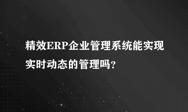 精效ERP企业管理系统能实现实时动态的管理吗？