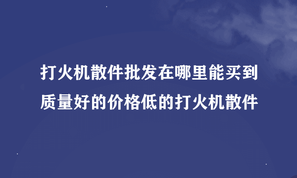 打火机散件批发在哪里能买到质量好的价格低的打火机散件