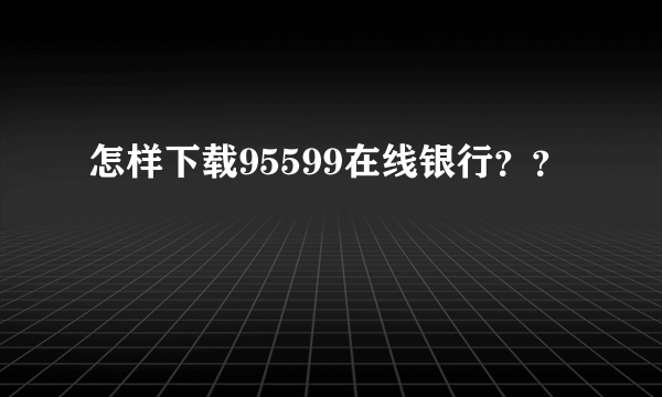 怎样下载95599在线银行？？