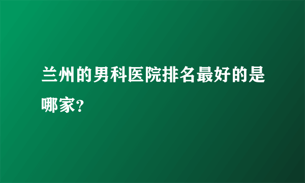 兰州的男科医院排名最好的是哪家？