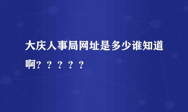 大庆人事局网址是多少谁知道啊？？？？？