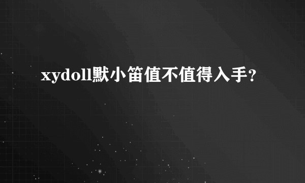 xydoll默小笛值不值得入手？