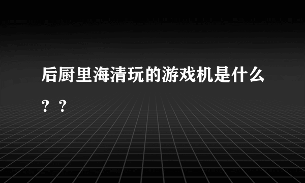 后厨里海清玩的游戏机是什么？？