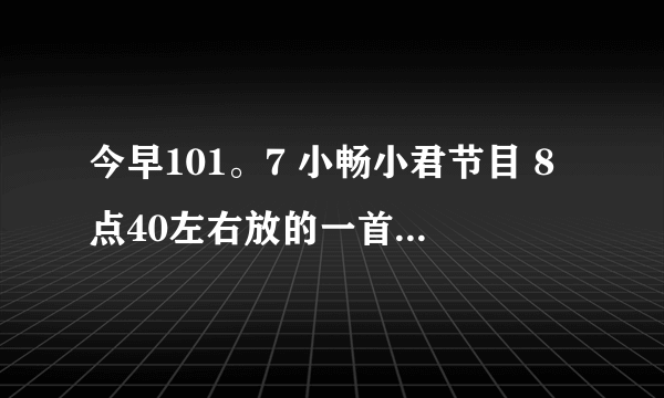 今早101。7 小畅小君节目 8点40左右放的一首女声歌曲叫什么？