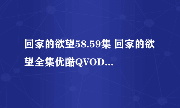 回家的欲望58.59集 回家的欲望全集优酷QVOD在线播放下载