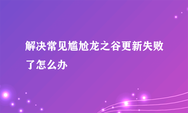 解决常见尴尬龙之谷更新失败了怎么办