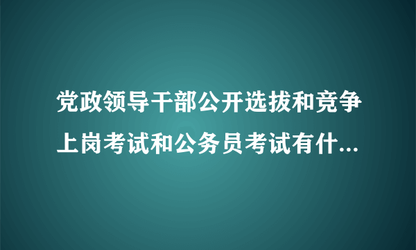 党政领导干部公开选拔和竞争上岗考试和公务员考试有什么区别？