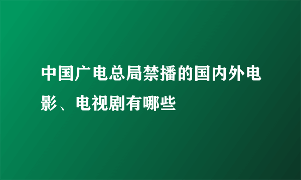 中国广电总局禁播的国内外电影、电视剧有哪些