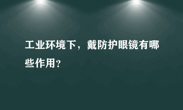 工业环境下，戴防护眼镜有哪些作用？