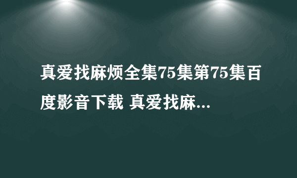 真爱找麻烦全集75集第75集百度影音下载 真爱找麻烦全74集 真爱找麻烦全集74集