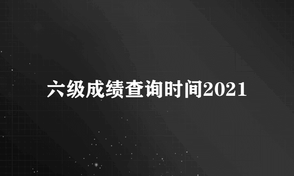 六级成绩查询时间2021