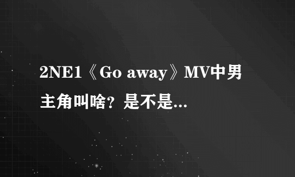 2NE1《Go away》MV中男主角叫啥？是不是也演过After school《因为你》的MV？