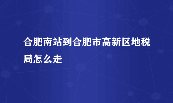 合肥南站到合肥市高新区地税局怎么走