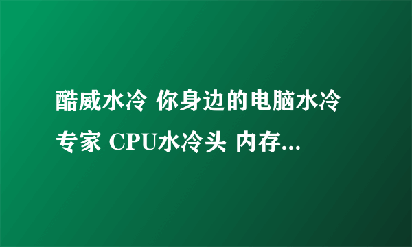 酷威水冷 你身边的电脑水冷专家 CPU水冷头 内存水冷头 显卡水冷头 主板水冷头 水冷机箱 水冷水泵水箱水管