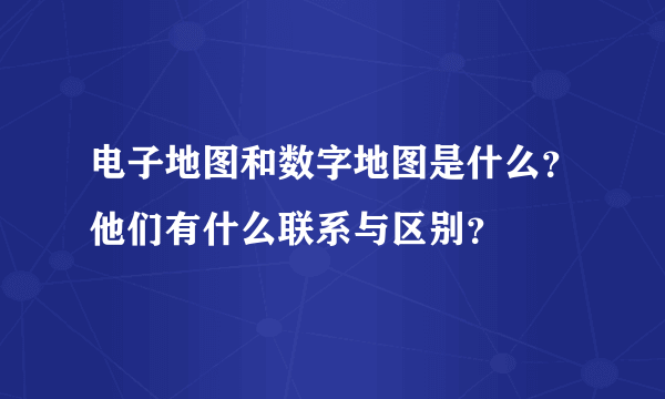 电子地图和数字地图是什么？他们有什么联系与区别？