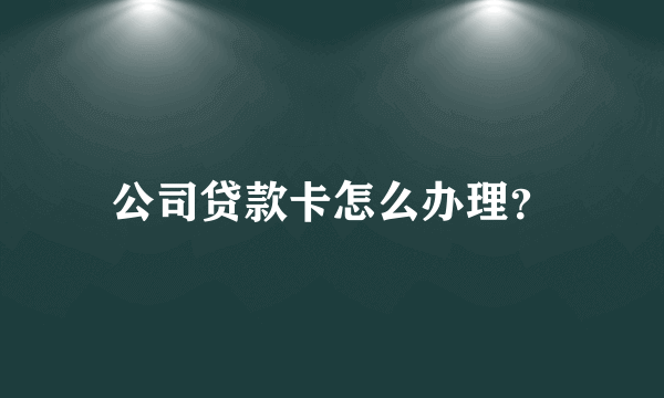 公司贷款卡怎么办理？