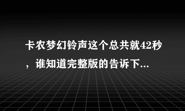 卡农梦幻铃声这个总共就42秒，谁知道完整版的告诉下，谢谢！我就这些悬赏了全给你