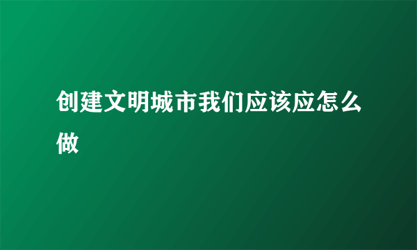 创建文明城市我们应该应怎么做