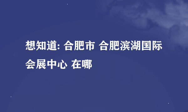 想知道: 合肥市 合肥滨湖国际会展中心 在哪