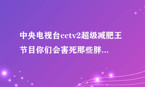 中央电视台cctv2超级减肥王节目你们会害死那些胖子的你们那样是不下来的只会让他们将来越来越胖最后