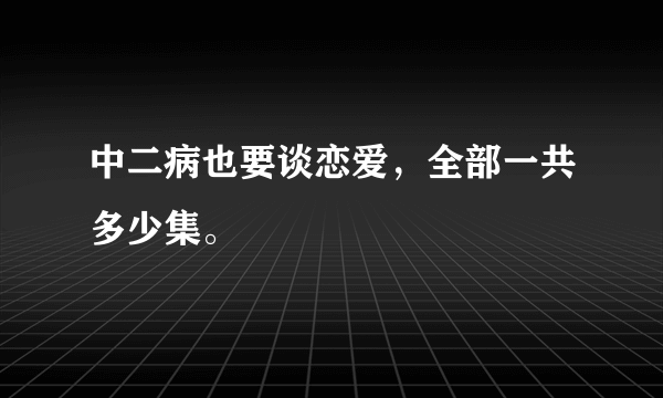 中二病也要谈恋爱，全部一共多少集。