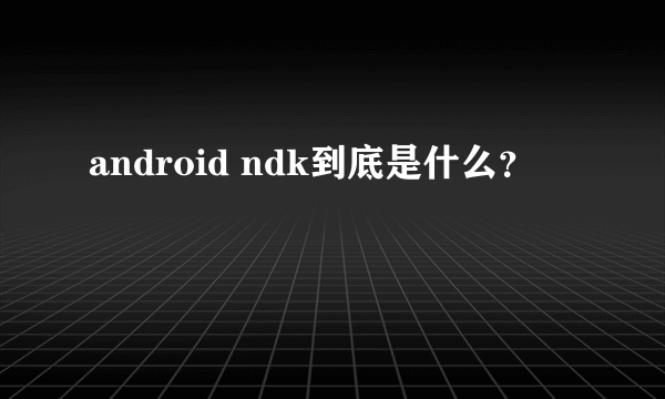 android ndk到底是什么？