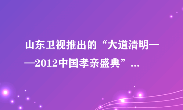 山东卫视推出的“大道清明——2012中国孝亲盛典”是不是在清明节时播出？