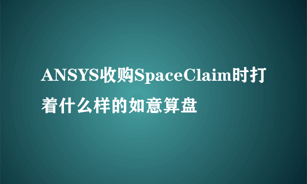 ANSYS收购SpaceClaim时打着什么样的如意算盘