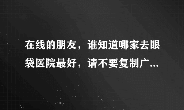 在线的朋友，谁知道哪家去眼袋医院最好，请不要复制广告内容哈