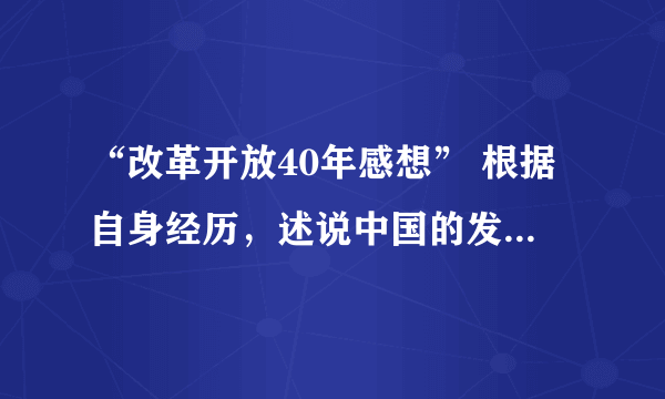 “改革开放40年感想” 根据自身经历，述说中国的发展给自己生活带来美好变化和感想，要求800字