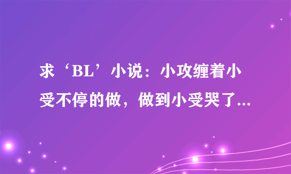 求‘BL’小说：小攻缠着小受不停的做，做到小受哭了还在做。有一点点虐心但不要虐身，情节感强一点，比