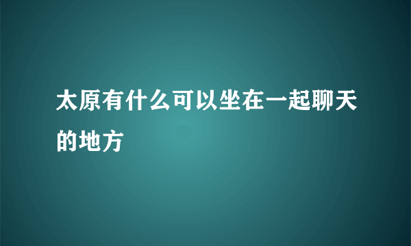 太原有什么可以坐在一起聊天的地方