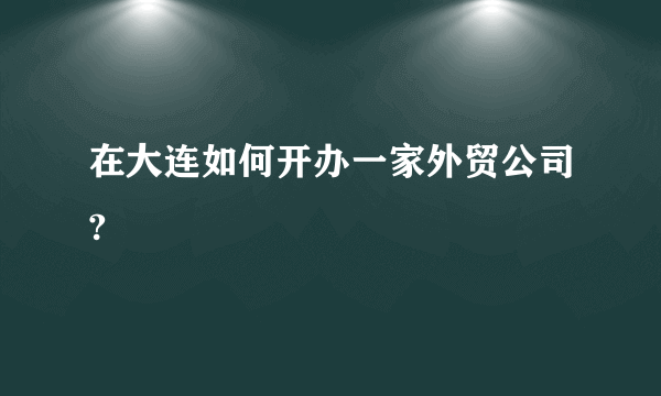 在大连如何开办一家外贸公司?