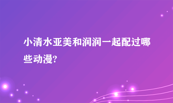 小清水亚美和润润一起配过哪些动漫?