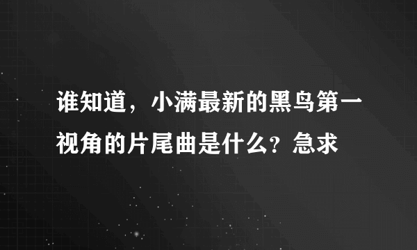 谁知道，小满最新的黑鸟第一视角的片尾曲是什么？急求