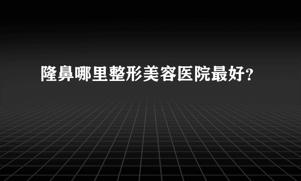 隆鼻哪里整形美容医院最好？