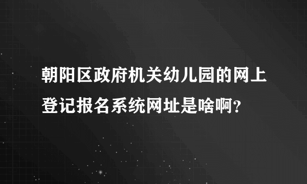 朝阳区政府机关幼儿园的网上登记报名系统网址是啥啊？