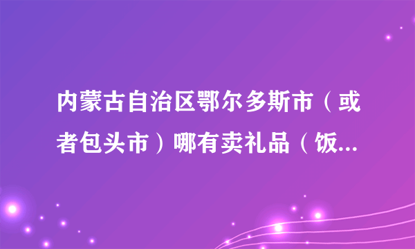 内蒙古自治区鄂尔多斯市（或者包头市）哪有卖礼品（饭店开业送的那种礼品）的？