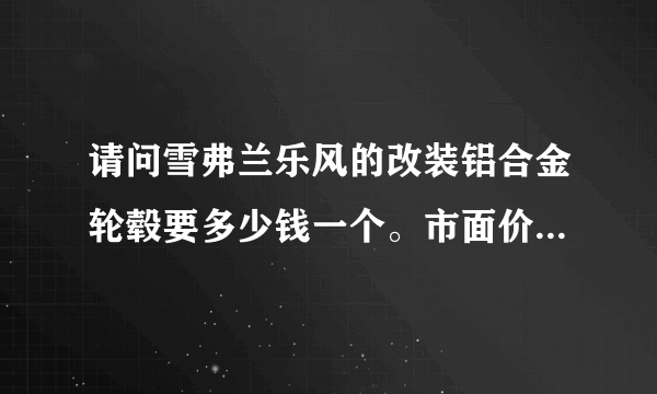 请问雪弗兰乐风的改装铝合金轮毂要多少钱一个。市面价大概是多少？求答案！谢谢各位！