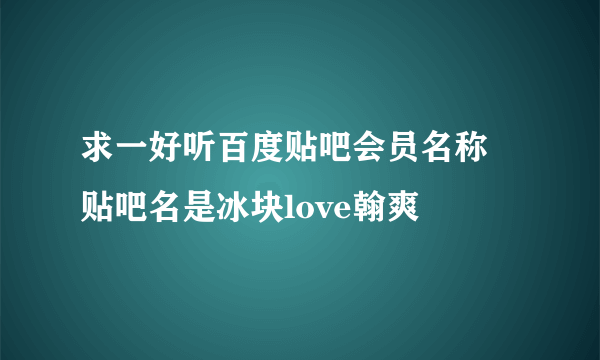 求一好听百度贴吧会员名称 贴吧名是冰块love翰爽