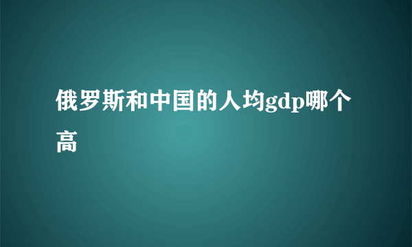 俄罗斯和中国的人均gdp哪个高