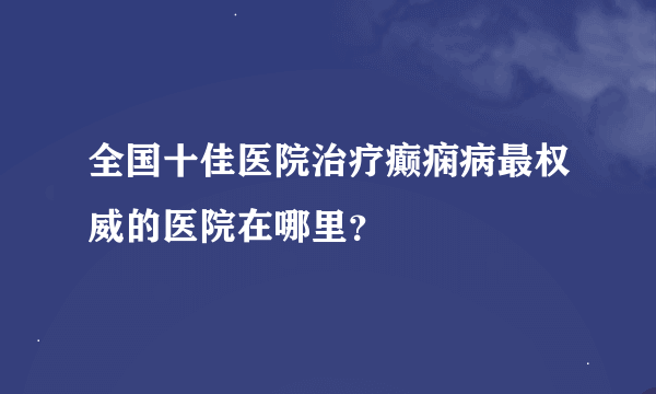 全国十佳医院治疗癫痫病最权威的医院在哪里？